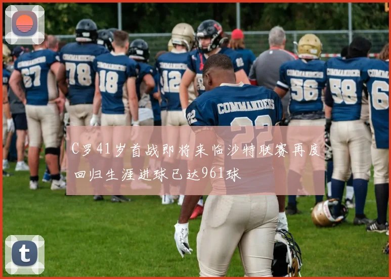 C罗41岁首战即将来临沙特联赛再度回归生涯进球已达961球