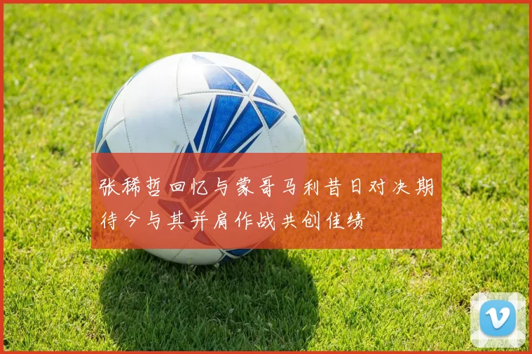 张稀哲回忆与蒙哥马利昔日对决期待今与其并肩作战共创佳绩