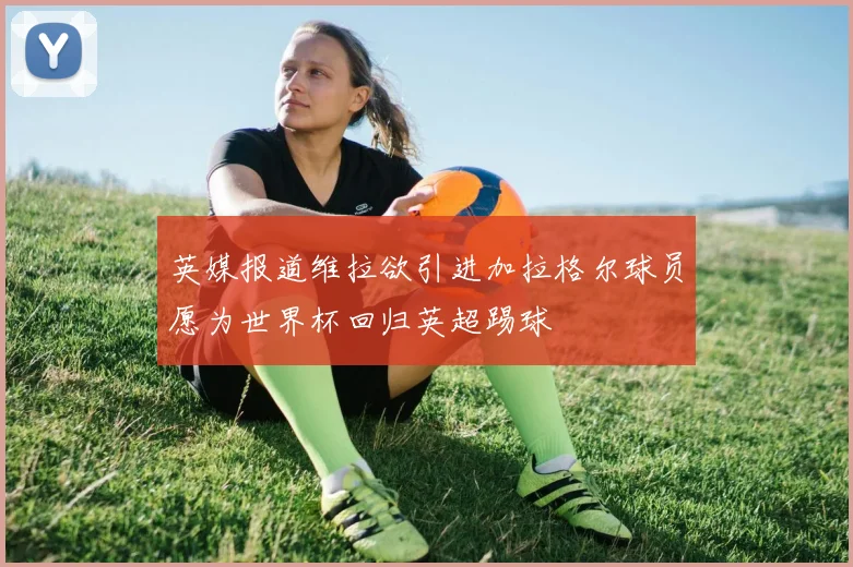 英媒报道维拉欲引进加拉格尔球员愿为世界杯回归英超踢球