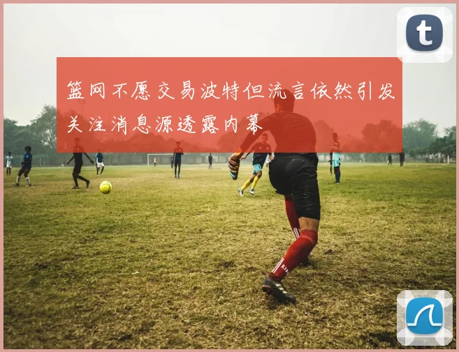 篮网不愿交易波特但流言依然引发关注消息源透露内幕