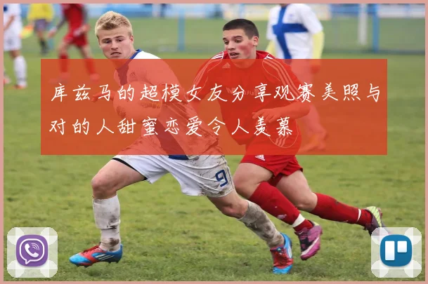 库兹马的超模女友分享观赛美照与对的人甜蜜恋爱令人羡慕