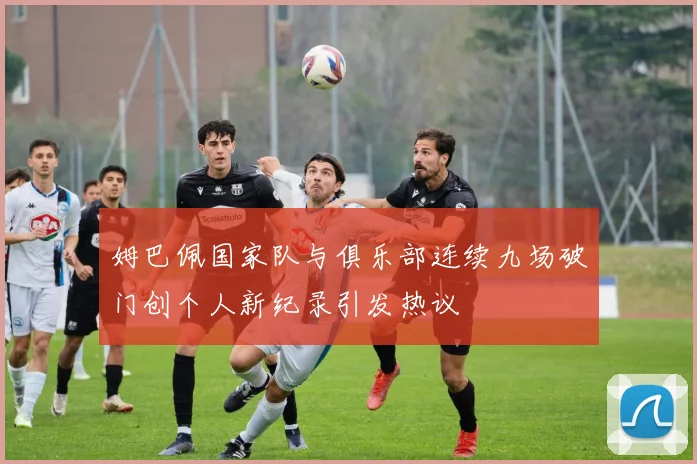 姆巴佩国家队与俱乐部连续九场破门创个人新纪录引发热议