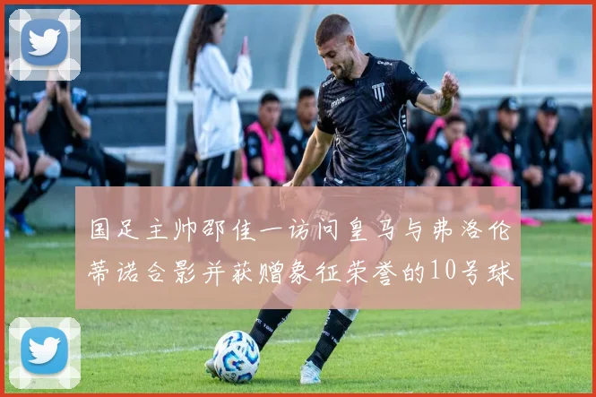 国足主帅邵佳一访问皇马与弗洛伦蒂诺合影并获赠象征荣誉的10号球衣