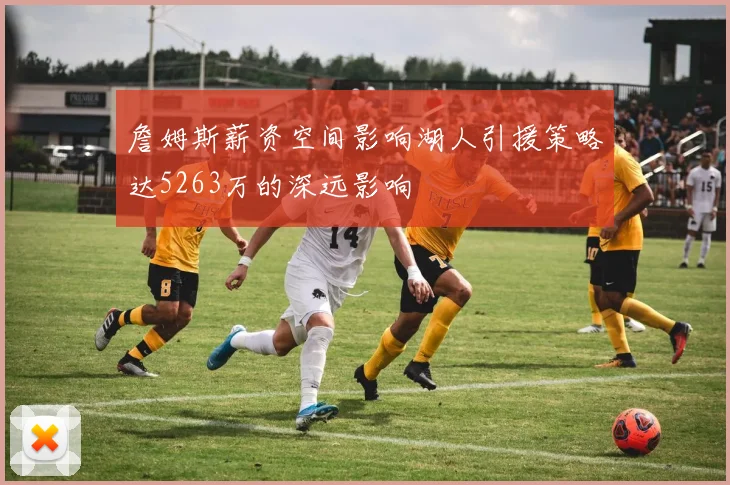 詹姆斯薪资空间影响湖人引援策略达5263万的深远影响