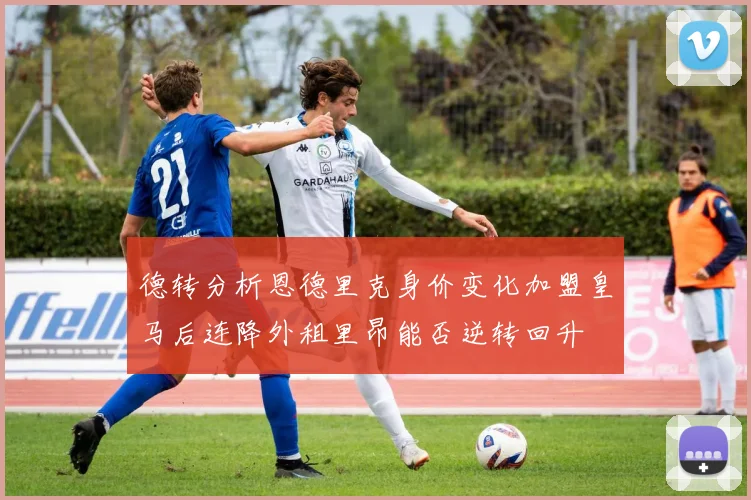 德转分析恩德里克身价变化加盟皇马后连降外租里昂能否逆转回升