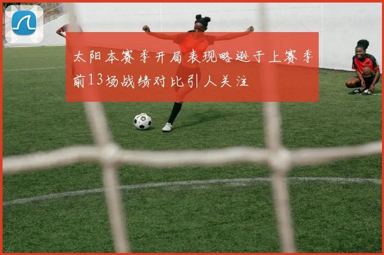 太阳本赛季开局表现略逊于上赛季前13场战绩对比引人关注