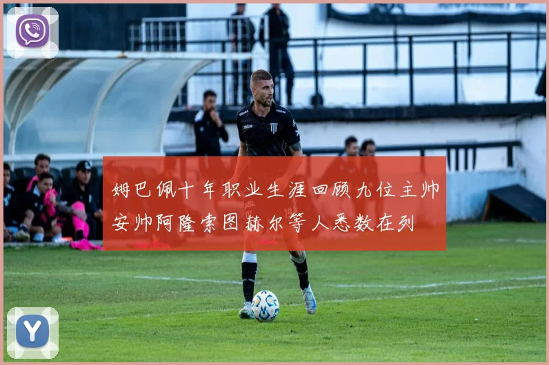 姆巴佩十年职业生涯回顾九位主帅安帅阿隆索图赫尔等人悉数在列