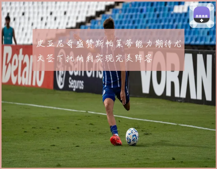 皮亚尼奇盛赞斯帕莱蒂能力期待尤文签下托纳利实现完美阵容