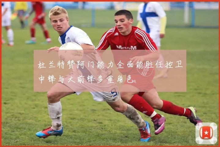 杜兰特赞阿门能力全面能胜任控卫中锋与大前锋多重角色