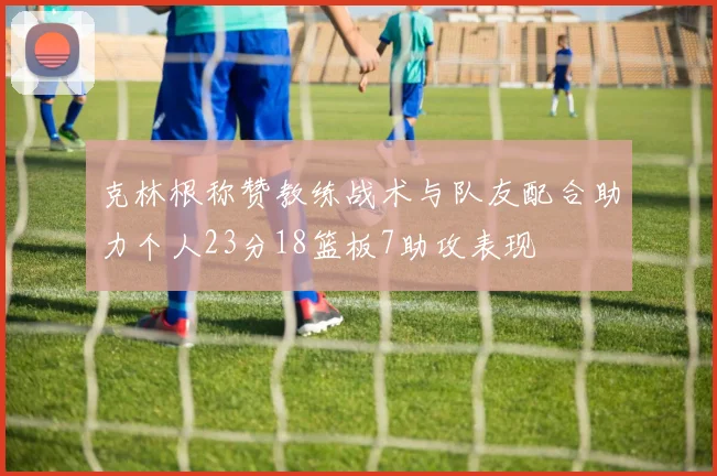 克林根称赞教练战术与队友配合助力个人23分18篮板7助攻表现