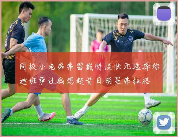 同校小老弟弗雷戴特谈状元选择称迪班萨让我想起昔日明星弗拉格