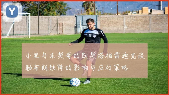 小里与东契奇的默契搭档雷迪克谈勒布朗缺阵的影响与应对策略