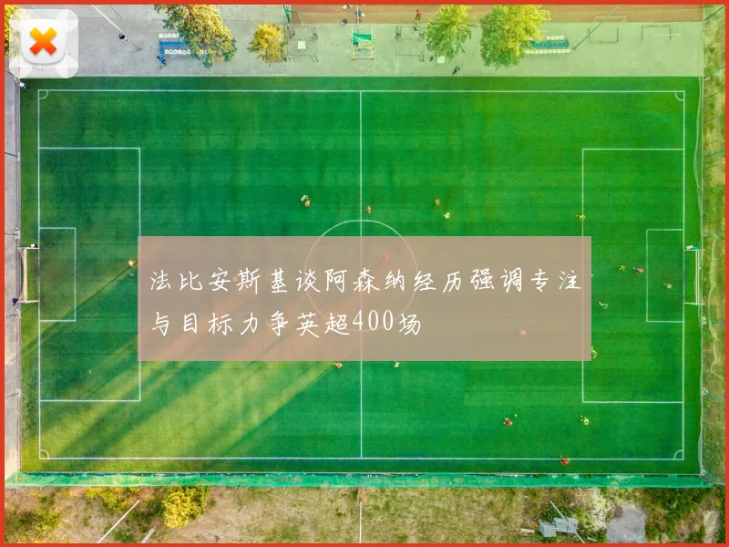法比安斯基谈阿森纳经历强调专注与目标力争英超400场