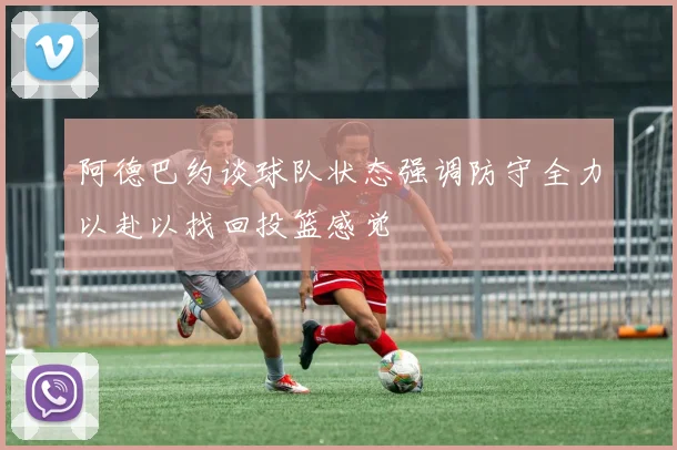 阿德巴约谈球队状态强调防守全力以赴以找回投篮感觉