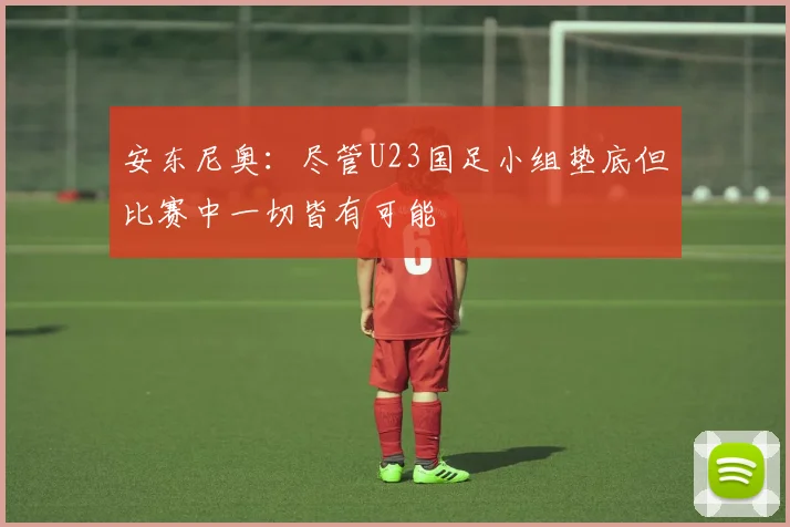 安东尼奥：尽管U23国足小组垫底但比赛中一切皆有可能