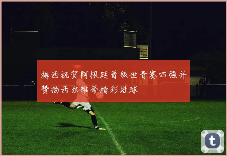 梅西祝贺阿根廷晋级世青赛四强并赞扬西尔维蒂精彩进球