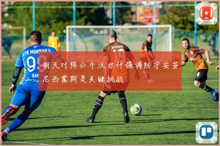 明天对阵公牛沃尔什强调防守安芬尼西蒙斯是关键挑战
