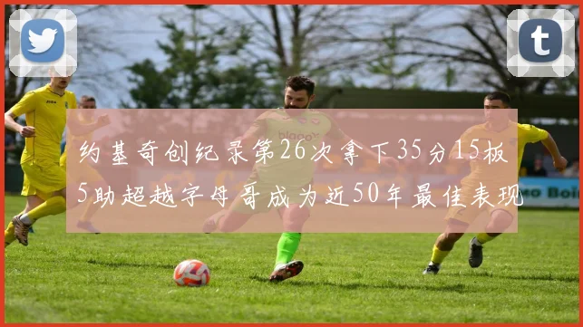 约基奇创纪录第26次拿下35分15板5助超越字母哥成为近50年最佳表现
