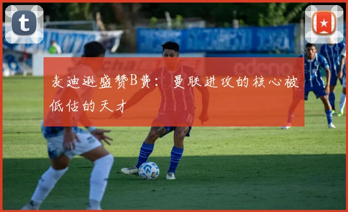麦迪逊盛赞B费：曼联进攻的核心被低估的天才