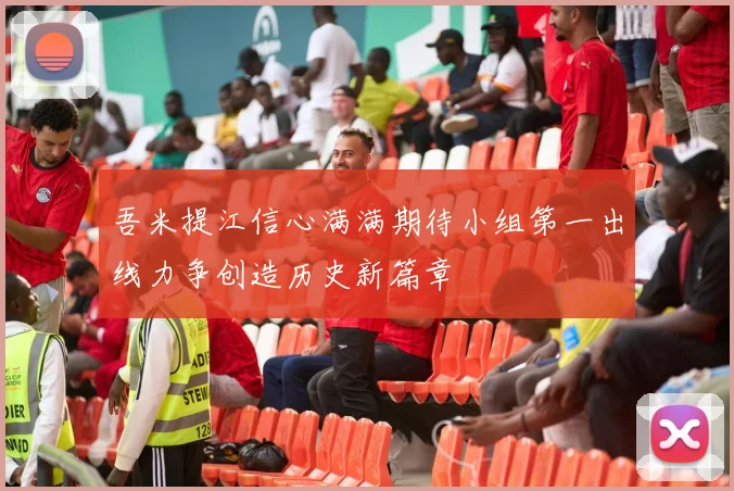 吾米提江信心满满期待小组第一出线力争创造历史新篇章