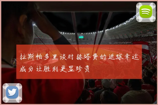 拉斯帕多里谈对赫塔费的进球幸运成分让胜利更显珍贵