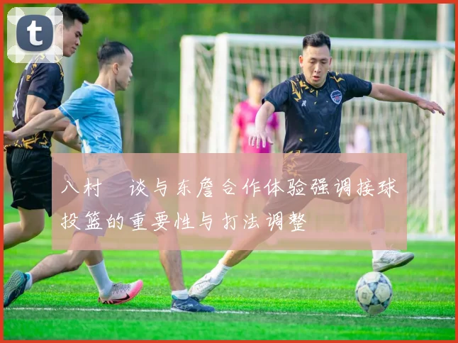 八村塁谈与东詹合作体验强调接球投篮的重要性与打法调整