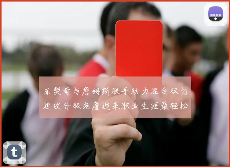 东契奇与詹姆斯联手助力混合双打进攻升级老詹迎来职业生涯最轻松赛季