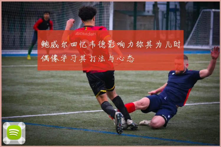 鲍威尔回忆韦德影响力称其为儿时偶像学习其打法与心态