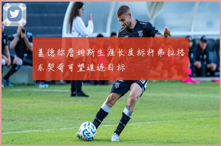 基德称詹姆斯生涯长度标杆弗拉格东契奇可望追逐目标