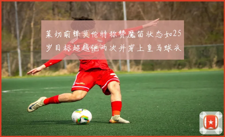 莱切前锋莫伦特称赞魔笛状态如25岁目标超越他两次并穿上皇马球衣