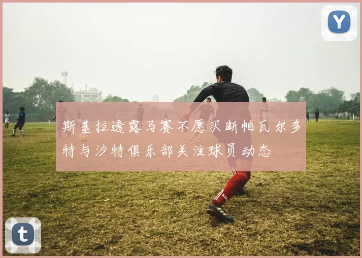 斯基拉透露马赛不愿买断帕瓦尔多特与沙特俱乐部关注球员动态