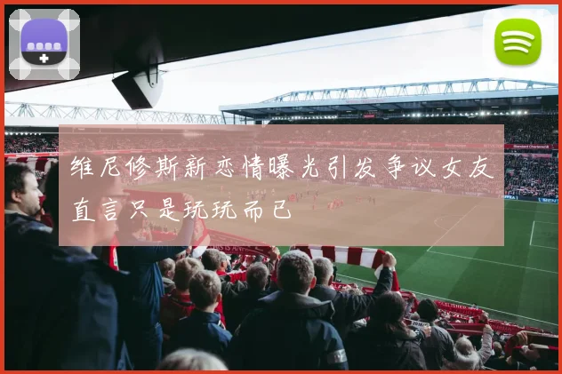 维尼修斯新恋情曝光引发争议女友直言只是玩玩而已